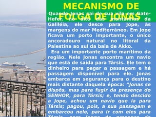 MECANISMO DE
FOLGA DE JONAS
MECANISMO DE
FOLGA DE JONAS
 Quando Jonas sai de sua vila em Gate-
Hefer, no alto das montanhas da
Galiléia, ele desce para Jope, às
margens do mar Mediterrâneo. Em Jope
ficava um porto importante, o único
ancoradouro natural no litoral da
Palestina ao sul da baia de Akko.
  Era um importante porto marítimo da
região. Nele Jonas encontra um navio
que está de saída para Társis. Ele tem o
dinheiro para pagar a passagem e há
passagem disponível para ele. Jonas
embarca em segurança para o destino
mais distante daquela época: ”Jonas se
dispôs, mas para fugir da presença do
SENHOR, para Társis; e, tendo descido
a Jope, achou um navio que ia para
Társis; pagou, pois, a sua passagem e
embarcou nele, para ir com eles para
 