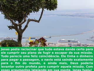Jonas podia raciocinar que tudo estava dando certo para
ele cumprir seu plano de fugir e escapar da sua missão.
Tudo parecia uma feliz coincidência. Ele tinha o dinheiro
para pagar a passagem, o navio está saindo exatamente
para o fim do mundo, e ainda mais, Deus poderia
levantar outro profeta para cumprir aquela missão. Com
 