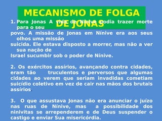 MECANISMO DE FOLGA
DE JONAS
MECANISMO DE FOLGA
DE JONAS1. Para Jonas A vida de Nínive podia trazer morte
para o seu
povo. A missão de Jonas em Nínive era aos seus
olhos uma missão
suicida. Ele estava disposto a morrer, mas não a ver
sua nação de
Israel sucumbir sob o poder de Nínive.
2. Os exércitos assírios, avançando contra cidades,
eram tão truculentos e perversos que algumas
cidades ao verem que seriam invadidas cometiam
suicídio coletivo em vez de cair nas mãos dos brutais
assírios.
3. O que assustava Jonas não era anunciar o juízo
nas ruas de Nínive, mas a possibilidade dos
ninivitas se arrependerem e de Deus suspender o
castigo e enviar Sua misericórdia.
 
