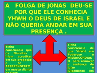 A FOLGA DE JONAS DEU-SE
POR QUE ELE CONHECIA
YHWH O DEUS DE ISRAEL E
NÃO QUERIA ANDAR EM SUA
PRESENÇA .
A FOLGA DE JONAS DEU-SE
POR QUE ELE CONHECIA
YHWH O DEUS DE ISRAEL E
NÃO QUERIA ANDAR EM SUA
PRESENÇA .
Tinha
consciência de
que YHWH era
Poderoso e
MISERICORDIOS
O para remover
a sentença de
juízo e
julgamento em
Tinha
consciência que
os Nínivitas
iriam acreditar
em sua pregação
e se
ARREPENDEREM
em massa diante
 