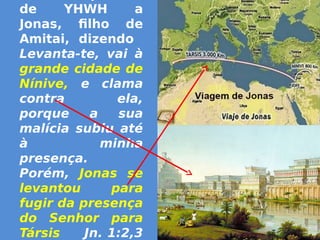 de YHWH a
Jonas, filho de
Amitai, dizendo
Levanta-te, vai à
grande cidade de
Nínive, e clama
contra ela,
porque a sua
malícia subiu até
à minha
presença.
Porém, Jonas se
levantou para
fugir da presença
do Senhor para
Társis Jn. 1:2,3
 