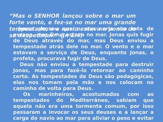 “Mas o SENHOR lançou sobre o mar um
forte vento, e fez-se no mar uma grande
tempestade, e o navio estava a ponto de
se despedaçar.” (Jn 1:4)
         Jonas pensou que o mar seria sua rota de
escape, mas Deus estava no mar. Jonas quis fugir
de Deus através do mar, mas Deus enviou a
tempestade atrás dele no mar. O vento e o mar
estavam a serviço de Deus, enquanto Jonas, o
profeta, procurava fugir de Deus.
   Deus não enviou a tempestade para destruir
Jonas, mas para fazê-lo retornar ao caminho
certo. As tempestades de Deus são pedagógicas,
elas nos tomam pela mão e nos colocam no
caminho de volta para Deus.
  Os marinheiros, acostumados com as
tempestades do Mediterrâneo, sabiam que
aquela não era uma tormenta comum, por isso
passaram a invocar os seus deuses e a lançar a
carga do navio ao mar para aliviar o peso e evitar
 