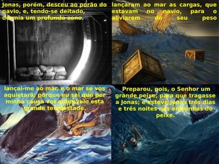 lançaram ao mar as cargas, que
estavam no navio, para o
aliviarem do seu peso
Jonas, porém, desceu ao porão do
navio, e, tendo-se deitado,
dormia um profundo sono.
lançai-me ao mar, e o mar se vos
aquietará; porque eu sei que por
minha causa vos sobreveio esta
grande tempestade.
 Preparou, pois, o Senhor um
grande peixe, para que tragasse
a Jonas; e esteve Jonas três dias
e três noites nas entranhas do
peixe.
 