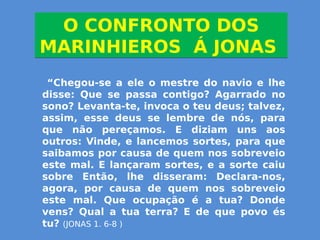 O CONFRONTO DOS
MARINHIEROS Á JONAS
O CONFRONTO DOS
MARINHIEROS Á JONAS
“Chegou-se a ele o mestre do navio e lhe
disse: Que se passa contigo? Agarrado no
sono? Levanta-te, invoca o teu deus; talvez,
assim, esse deus se lembre de nós, para
que não pereçamos. E diziam uns aos
outros: Vinde, e lancemos sortes, para que
saibamos por causa de quem nos sobreveio
este mal. E lançaram sortes, e a sorte caiu
sobre Então, lhe disseram: Declara-nos,
agora, por causa de quem nos sobreveio
este mal. Que ocupação é a tua? Donde
vens? Qual a tua terra? E de que povo és
tu? (JONAS 1. 6-8 )
 
