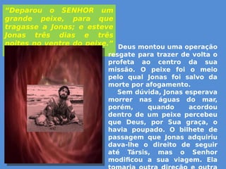 “Deparou o SENHOR um
grande peixe, para que
tragasse a Jonas; e esteve
Jonas três dias e três
noites no ventre do peixe.”
(Jn. 1:17)
Deus montou uma operação
resgate para trazer de volta o
profeta ao centro da sua
missão. O peixe foi o meio
pelo qual Jonas foi salvo da
morte por afogamento.
Sem dúvida, Jonas esperava
morrer nas águas do mar,
porém, quando acordou
dentro de um peixe percebeu
que Deus, por Sua graça, o
havia poupado. O bilhete de
passagem que Jonas adquiriu
dava-lhe o direito de seguir
até Társis, mas o Senhor
modificou a sua viagem. Ela
 