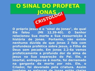 O SINAL DO PROFETA
JONAS
O SINAL DO PROFETA
JONAS
CRISTOLOGI
A
O próprio Jesus é o "sinal de Jonas", do qual
Ele falou (Mt 12.39-40). O Senhor
relacionou Sua morte e Sua ressurreição à
história de Jonas. Portanto, não existe
nenhuma dúvida de que Jonas 2 fala com
profundeza profética sobre Jesus, o Filho de
Deus sem pecado. Em Jonas 2.2-6a vemos
profeticamente a profunda dor da alma de
Jesus na Sua separação do Pai. Ele, o
Imortal, entregou-se à morte, foi derramado
na garganta da morte por nós. Ele, o
Criador, foi devorado pela criatura. Assim
 
