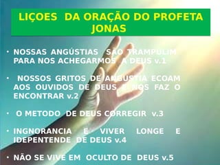 • NOSSAS ANGÚSTIAS SÃO TRAMPULIM
PARA NOS ACHEGARMOS A DEUS v.1
• NOSSOS GRITOS DE ANGUSTIA ECOAM
AOS OUVIDOS DE DEUS E NOS FAZ O
ENCONTRAR v.2
• O METODO DE DEUS CORREGIR v.3
• INGNORANCIA E VIVER LONGE E
IDEPENTENDE DE DEUS v.4
• NÃO SE VIVE EM OCULTO DE DEUS v.5
LIÇOES DA ORAÇÃO DO PROFETA
JONAS
LIÇOES DA ORAÇÃO DO PROFETA
JONAS
 