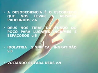 • A DESOBEDIENCIA É O ESCORREGO
QUE NOS LEVAR A ABISMOS
PROFUNDOS v.6
• DEUS NOS TIRAR DO FUNDO DO
POÇO PARA LUGARES INGRIMES E
ESPAÇOSOS v.6
• IDOLATRIA SIGNIFICA INGRATIDÃO
v.8
• VOLTANDO-SE PARA DEUS v.9
 