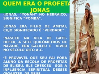 QUEM ERA O PROFETA
JONAS
QUEM ERA O PROFETA
JONAS
•JONAS, “YONAH” NO HEBRAICO,
SIGNIFICA “POMBA”.
•JONAS ERA FILHO DE AMITAI,
CUJO SIGNIFICADO É “VERDADE”.
•NASCEU NA VILA DE GATE-
HEFER, A SETE QUILÔMETROS DE
NAZARÉ, ERA GALILEU E VIVEU
NO SÉCULO OITO A.C.
•È PROVAVEL QUE SEU PAI FORA
ALUNO DA ESCOLA DE PROFETAS
DE ELISEU. ELE CRESCEU SOB A
INFLUÊNCIA ESPIRITUAL DESSES
 