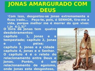 JONAS AMARGURADO COM
DEUS
JONAS AMARGURADO COM
DEUS
”Com isso, desgostou-se Jonas extremamente e
ficou irado... Peço-te, pois, ó SENHOR, tira-me a
vida, porque melhor me é morrer do que viver.
( Jn 4:1,3)”
O livro de Jonas tem quatro
desdobramentos:
capítulo 1, Jonas e a
tempestade; capítulo 2, Jonas
e o peixe;
capítulo 3, Jonas e a cidade
capítulo 4, Jonas e o Senhor.
O capítulo 4 é o relato do
relacionamento entre Deus e
Jonas. Porém, é um
relacionamento de egoísmo,
onde Jonas esta desgostoso,
 