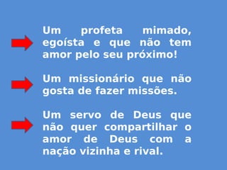Um profeta mimado,
egoísta e que não tem
amor pelo seu próximo!
Um missionário que não
gosta de fazer missões.
Um servo de Deus que
não quer compartilhar o
amor de Deus com a
nação vizinha e rival.
 