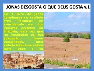 Se o livro de Jonas
terminasse no capítulo
três, teríamos de
considerá-lo um dos
maiores profetas da
História, uma vez que
os resultados da sua
pregação foram
estupendos. Uma
cidade inteira se voltou
para Deus e se
converteu de seus
maus caminhos, como
resposta à sua
pregação.
 