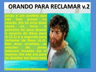 Jonas é um profeta que
não tem prazer na
oração. Ele só orou duas
vezes no livro. A
primeira foi para buscar
o socorro de Deus para
si (2.1) e a segunda para
reclamar de Deus (4.2).
Nas duas ocasiões, as
orações de Jonas
estavam focadas em si
mesmo. Ele não ora para
se deleitar em Deus nem
ora a favor dos outros.
Ele ora para pedir
socorro e para reclamar.
 