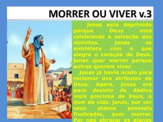 Jonas está deprimido
porque Deus está
celebrando a salvação dos
ninivitas. Jonas se
entristece com o que
alegra o coração de Deus.
Jonas quer morrer porque
outros querem viver.
Jonas já havia orado para
reclamar dos atributos de
Deus. Agora, Jonas ora
para desistir da dádiva
mais preciosa de Deus, o
dom da vida. Jonas, por ver
seus planos pessoais
frustrados, quer morrer.
Por não abraçar os planos
 