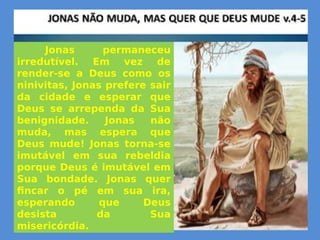 Jonas permaneceu
irredutível. Em vez de
render-se a Deus como os
ninivitas, Jonas prefere sair
da cidade e esperar que
Deus se arrependa da Sua
benignidade. Jonas não
muda, mas espera que
Deus mude! Jonas torna-se
imutável em sua rebeldia
porque Deus é imutável em
Sua bondade. Jonas quer
fincar o pé em sua ira,
esperando que Deus
desista da Sua
misericórdia.
 