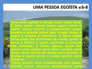 Deus está agindo o tempo todo neste livro.
É Deus quem chama Jonas, quem envia o
vento, quem levanta a tempestade, quem
depara o grande peixe para tragar Jonas e
quem o ordena a vomitá-lo. E Deus quem
salva Jonas das entranhas da morte, quem o
envia a Nínive e quem converte o coração
dos ninivitas. E Deus, agora, quem faz
nascer uma planta para fazer sombra para
Jonas, quem envia um verme para devorar a
planta e quem envia o vento quente para
atingi-lo.
Deus, porém, está trabalhando com Jonas,
usando esses recursos pedagógicos para
tocar em seu coração.
Deus está agindo o tempo todo neste livro.
É Deus quem chama Jonas, quem envia o
vento, quem levanta a tempestade, quem
depara o grande peixe para tragar Jonas e
quem o ordena a vomitá-lo. E Deus quem
salva Jonas das entranhas da morte, quem o
envia a Nínive e quem converte o coração
dos ninivitas. E Deus, agora, quem faz
nascer uma planta para fazer sombra para
Jonas, quem envia um verme para devorar a
planta e quem envia o vento quente para
atingi-lo.
Deus, porém, está trabalhando com Jonas,
usando esses recursos pedagógicos para
 
