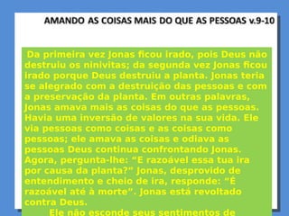 Da primeira vez Jonas ficou irado, pois Deus não
destruiu os ninivitas; da segunda vez Jonas ficou
irado porque Deus destruiu a planta. Jonas teria
se alegrado com a destruição das pessoas e com
a preservação da planta. Em outras palavras,
Jonas amava mais as coisas do que as pessoas.
Havia uma inversão de valores na sua vida. Ele
via pessoas como coisas e as coisas como
pessoas; ele amava as coisas e odiava as
pessoas Deus continua confrontando Jonas.
Agora, pergunta-lhe: “E razoável essa tua ira
por causa da planta?” Jonas, desprovido de
entendimento e cheio de ira, responde: “É
razoável até à morte”. Jonas está revoltado
contra Deus.
Ele não esconde seus sentimentos de
 