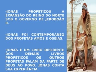 •JONAS PROFETIZOU A
EXPANSÃO DO REINO DO NORTE
SOB O GOVERNO DE JEROBOÃO
II.
•JONAS FOI CONTEMPORÂNEO
DOS PROFETAS AMÓS E OSÉIAS.
•JONAS É UM LIVRO DIFERENTE
DOS DEMAIS LIVROS
PROFÉTICOS OS OUTROS
PROFETAS FALAM DA PARTE DE
DEUS AO POVO. JONAS CONTA
SUA EXPERIÊNCIA.
 