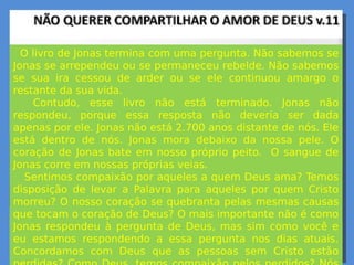 O livro de Jonas termina com uma pergunta. Não sabemos se
Jonas se arrependeu ou se permaneceu rebelde. Não sabemos
se sua ira cessou de arder ou se ele continuou amargo o
restante da sua vida.
Contudo, esse livro não está terminado. Jonas não
respondeu, porque essa resposta não deveria ser dada
apenas por ele. Jonas não está 2.700 anos distante de nós. Ele
está dentro de nós. Jonas mora debaixo da nossa pele. O
coração de Jonas bate em nosso próprio peito. O sangue de
Jonas corre em nossas próprias veias.
Sentimos compaixão por aqueles a quem Deus ama? Temos
disposição de levar a Palavra para aqueles por quem Cristo
morreu? O nosso coração se quebranta pelas mesmas causas
que tocam o coração de Deus? O mais importante não é como
Jonas respondeu à pergunta de Deus, mas sim como você e
eu estamos respondendo a essa pergunta nos dias atuais.
Concordamos com Deus que as pessoas sem Cristo estão
 