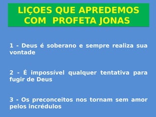 LIÇOES QUE APREDEMOS
COM PROFETA JONAS
LIÇOES QUE APREDEMOS
COM PROFETA JONAS
1 - Deus é soberano e sempre realiza sua
vontade
2 - É impossível qualquer tentativa para
fugir de Deus
3 - Os preconceitos nos tornam sem amor
pelos incrédulos
 