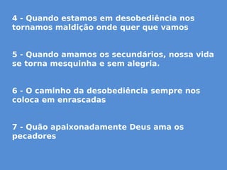 4 - Quando estamos em desobediência nos
tornamos maldição onde quer que vamos
5 - Quando amamos os secundários, nossa vida
se torna mesquinha e sem alegria.
6 - O caminho da desobediência sempre nos
coloca em enrascadas
7 - Quão apaixonadamente Deus ama os
pecadores
 
