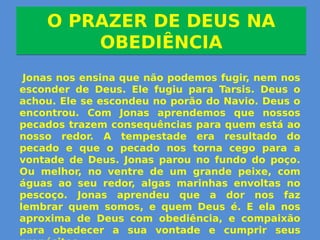 O PRAZER DE DEUS NA
OBEDIÊNCIA
O PRAZER DE DEUS NA
OBEDIÊNCIA
Jonas nos ensina que não podemos fugir, nem nos
esconder de Deus. Ele fugiu para Tarsis. Deus o
achou. Ele se escondeu no porão do Navio. Deus o
encontrou. Com Jonas aprendemos que nossos
pecados trazem consequências para quem está ao
nosso redor. A tempestade era resultado do
pecado e que o pecado nos torna cego para a
vontade de Deus. Jonas parou no fundo do poço.
Ou melhor, no ventre de um grande peixe, com
águas ao seu redor, algas marinhas envoltas no
pescoço. Jonas aprendeu que a dor nos faz
lembrar quem somos, e quem Deus é. E ela nos
aproxima de Deus com obediência, e compaixão
para obedecer a sua vontade e cumprir seus
 