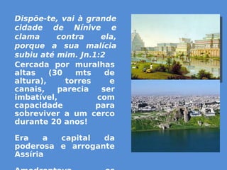 Dispõe-te, vai à grande
cidade de Nínive e
clama contra ela,
porque a sua malícia
subiu até mim. Jn.1:2
Cercada por muralhas
altas (30 mts de
altura), torres e
canais, parecia ser
imbatível, com
capacidade para
sobreviver a um cerco
durante 20 anos!
Era a capital da
poderosa e arrogante
Assíria
 