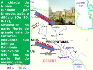 A cidade de
Nínive foi
fundada por
Ninrode, após o
dilúvio (Gn 10.
8-12),
Situava-se na
parte Norte do
grande vale do
Eufrates,
enquanto sua
inimiga
Babilônia
situava-se a
540 km, na
parte Sul do
mesmo vale.
NÍNIVE
BABILONIA
 