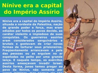 Nínive era a capital do Império Assírio,
situada a nordeste da Palestina, nação
de grande poder e força, mas eram
odiados por todos os povos devido, ao
caráter violento e impiedoso de suas
conquistas. Os guerreiros assírios
eram considerados sanguinários e
brutais e gostavam de criar novas
formas de torturar seus prisioneiros.
Freqüentemente arrancavam a pele
das pessoas ou as erguiam no ar
espetadas no peito por uma grande
lança. E naquele tempo, os exércitos
assírios ameaçavam invadir Israel.
Desta forma, Jonas temeu pregar ao
povo de Nínive, não somente por
Nínive era a capital
do Império Assírio
Nínive era a capital
do Império Assírio
 
