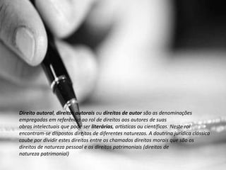 Direito autoral, direitos autorais ou direitos de autor são as denominações
empregadas em referência ao rol de direitos aos autores de suas
obras intelectuais que pode ser literárias, artísticas ou científicas. Neste rol
encontram-se dispostos direitos de diferentes naturezas. A doutrina jurídica clássica
coube por dividir estes direitos entre os chamados direitos morais que são os
direitos de natureza pessoal e os direitos patrimoniais (direitos de
natureza patrimonial)
 