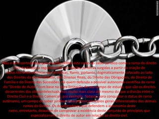 Não é sem controvérsia que se pode definir este ramo do saber jurídico como o ramo do direito
Civil destinado a regulamentar as relações jurídicas surgidas a partir da criação de
obras literárias,artísticas ou científicas. Ramo, portanto, dogmaticamente colocado ao lado
dos Direitos da personalidade, dos Direitos Reais, do Direito das Obrigações, do Direito de
Família e do Direito das Sucessões. Há quem defenda a possível autonomia científica do ramo
do "Direito de Autor" com base na clara limitação de seu campo de estudo, que são os direitos
decorrentes das obrasintelectuais,mas muito mais clara até mesmo do que a divisão entre o
Direito Civil e o Direito Comercial, por exemplo. Todavia, para conquistar o status de ramo
autônomo, um campo do saber jurídico deve possuir princípios gerais diferenciados dos demais
ramos do Direito. Os doutrinadores que defendem a autonomia deste
ramo, entretanto, deixaram de comprovar a existência deste conjunto de princípios que
especializariam o direito de autor em relação ao direito civil.
 