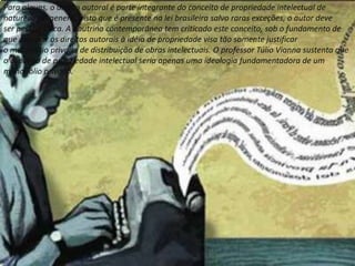 Para alguns, o direito autoral é parte integrante do conceito de propriedade intelectual de
natureza sui generis, visto que é presente na lei brasileira salvo raras exceções, o autor deve
ser pessoa física. A doutrina contemporânea tem criticado este conceito, sob o fundamento de
que associar os direitos autorais à idéia de propriedade visa tão somente justificar
o monopólio privado de distribuição de obras intelectuais. O professor Túlio Vianna sustenta que
o conceito de propriedade intelectual seria apenas uma ideologia fundamentadora de um
monopólio privado.
 