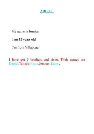 ABOUT 
My name is Jonatan 
I am 12 years old 
I´m from Villabona 
I have got 5 brothers and sister. Their names are 
Daniel,Tamara,Josue,Jonatan,Tania . 
