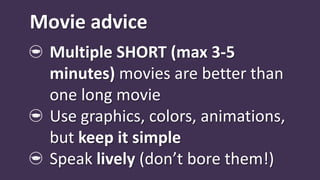 Movie advice
  Multiple SHORT (max 3-5
  minutes) movies are better than
  one long movie
  Use graphics, colors, animations,
  but keep it simple
  Speak lively (don’t bore them!)
 
