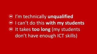 I’m technically unqualified
I can’t do this with my students
It takes too long (my students
don’t have enough ICT skills)
 