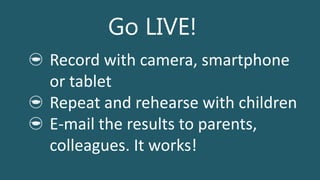 Go LIVE!
Record with camera, smartphone
or tablet
Repeat and rehearse with children
E-mail the results to parents,
colleagues. It works!
 