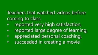 Teachers that watched videos before
coming to class
• reported very high satisfaction,
• reported large degree of learning,
• appreciated personal coaching,
• succeeded in creating a movie
 