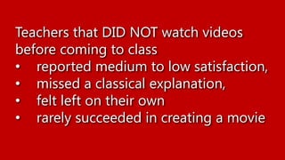 Teachers that DID NOT watch videos
before coming to class
• reported medium to low satisfaction,
• missed a classical explanation,
• felt left on their own
• rarely succeeded in creating a movie
 