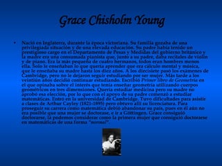 Grace Chisholm Young Nació en Inglaterra, durante la época victoriana. Su familia gozaba de una privilegiada situación y de una elevada educación. Su padre había tenido un prestigioso cargo en el Departamento de Pesas y Medidas del gobierno británico y la madre era una consumada pianista que, junto a su padre, daba recitales de violín y de piano. Era la más pequeña de cuatro hermanos, todos eran hombres menos ella. Solo le enseñaban lo que quería aprender que era cálculo mental y música, que le enseñaba su madre hasta los diez años. A los diecisiete pasó los exámenes de Cambridge, pero no le dejaron seguir estudiando por ser mujer. Más tarde a los veintiún años decidió continuar estudiando. Escribió  Primer libro de Geometría  en el que opinaba sobre el interés que tenía enseñar geometría utilizando cuerpos geométricos en tres dimensiones. Quería estudiar medicina pero su madre no aprobó esa elección, por lo que con el apoyo de su padre comenzó a estudiar matemáticas. Entró en la universidad de Cambridge. Tuvo dificultades para asistir  a clases de Arthur Cayley (1821-1895) pero obtuvo allí su licenciatura. Para proseguir su carrera como matemática debió abandonar su país, pues en él aún no era posible que una mujer se doctorase, e ir a Göttingen. Grace consiguió doctorarse, la podemos considerar como la primera mujer que consiguió doctorarse en matemáticas de una forma  "normal".   