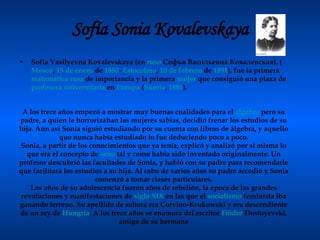 Sofía Sonia Kovalevskaya Sofia Vasilyevna Kovalevskaya (en  ruso  Софья Васильевна Ковалевская). ( Moscú ,  15 de enero  de  1850 -  Estocolmo ,  10 de febrero  de  1891 ), fue la primera  matemática   rusa  de importancia y la primera  mujer  que consiguió una plaza de  profesora   universitaria  en  Europa  ( Suecia ,  1881 ).  A los trece años empezó a mostrar muy buenas cualidades para el  álgebra  pero su padre, a quien le horrorizaban las mujeres sabias, decidió frenar los estudios de su hija. Aún así Sonia siguió estudiando por su cuenta con libros de álgebra, y aquello que nunca había estudiado lo fue deduciendo poco a poco. Sonia, a partir de los conocimientos que ya tenía, explicó y analizó por sí misma lo que era el concepto de  seno  tal y como había sido inventado originalmente. Un profesor descubrió las facultades de Sonia, y habló con su padre para recomendarle que facilitara los estudios a su hija. Al cabo de varios años su padre accedió y Sonia comenzó a tomar clases particulares. Los años de su adolescencia fueron años de rebelión, la época de las grandes revoluciones y manifestaciones de  siglo XIX  en las que el  socialismo  feminista iba ganando terreno. Su apellido de soltera era Corvino-Krukowski y era descendiente de un rey de  Hungría . A los trece años se enamora del escritor  Fiódor   Dostoyevski , amigo de su hermana 