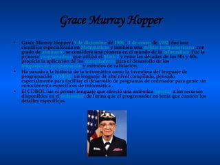 Grace Murray Hopper Grace Murray Hopper ( 9 de diciembre  de  1906  -  1 de enero  de  1992 ) fue una científica especializada en  Matemáticas  y también una  militar   norteamericana , con grado de  almirante , se considera una pionera en el mundo de la  informática . Fue la primera  programadora  que utilizó el  Mark  I  y entre las décadas de los 50s y 60s, propició la aplicación de los  compiladores  para el desarrollo de los  lenguajes de programación  y métodos de validación. Ha pasado a la historia de la informática como la inventora del lenguaje de programación  COBOL , un lenguaje de alto nivel compilado, pensado especialmente para facilitar el desarrollo de programas de ordenador para gente sin conocimiento específicos de informática . El COBOL fue el primer lenguaje que ofreció una auténtica  interfaz  a los recursos disponibles en el  ordenador , de forma que el programador no tenía que conocer los detalles específicos. 
