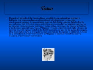 Teano Durante el periodo de la Grecia clásica se edificó una matemática original y brillante y se tomaron algunos elementos de civilizaciones vecinas que construyeron quienes les precedieron tanto en Babilonia como en Egipto. Por lo que sabemos hoy el tipo de conocimientos que nos revelan los papiros egipcios es de carácter eminentemente práctico, y tratan sobre cuestiones de cálculo aritmético y mediciones geométricas. Tales, Pitágoras y Teano aparecen en el siglo VI antes de nuestra era. Son figuras indefinidas históricamente, ya que no ha quedado ninguna obra matemática suya y ni siquiera existe constancia de que las escribieran. A Tales se le considera el  primer matemático,  a Pitágoras el  padre de la matemática  y a Teano la  primera mujer matemática.   