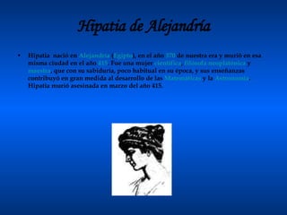 Hipatia de Alejandría Hipatia  nació en  Alejandría  ( Egipto ), en el año  370  de nuestra era y murió en esa misma ciudad en el año  415 . Fue una mujer  científica ,  filósofa   neoplatónica  y  maestra , que con su sabiduría, poco habitual en su época, y sus enseñanzas contribuyó en gran medida al desarrollo de las  Matemáticas  y la  Astronomía . Hipatia murió asesinada en marzo del año 415. 