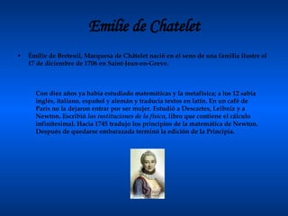 Emilie de Chatelet Émilie de Breteuil, Marquesa de Châtelet nació en el seno de una familia ilustre el 17 de diciembre de 1706 en Saint-Jean-en-Greve.  Con diez años ya había estudiado matemáticas y la metafísica; a los 12 sabía inglés, italiano, español y alemán y traducía textos en latín. En un café de París no la dejaron entrar por ser mujer. Estudió a Descartes, Leibniz y a Newton. Escribió  las instituciones de la física , libro que contiene el cálculo infinitesimal. Hacia 1745 tradujo los principios de la matemática de Newton. Después de quedarse embarazada terminó la edición de la Principia.  