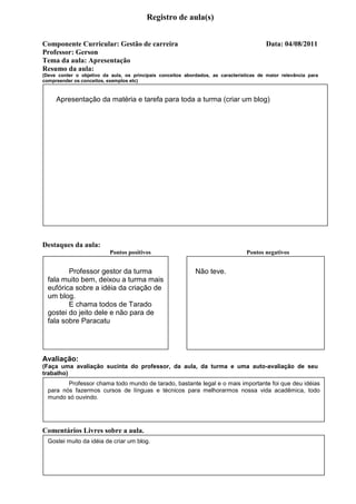 Registro de aula(s)


Componente Curricular: Gestão de carreira                                                 Data: 04/08/2011
Professor: Gerson
Tema da aula: Apresentação
Resumo da aula:
(Deve conter o objetivo da aula, os principais conceitos abordados, as características de maior relevância para
compreender os conceitos, exemplos etc)



     Apresentação da matéria e tarefa para toda a turma (criar um blog)




Destaques da aula:
                           Pontos positivos                                       Pontos negativos


         Professor gestor da turma                           Não teve.
  fala muito bem, deixou a turma mais
  eufórica sobre a idéia da criação de
  um blog.
         E chama todos de Tarado
  gostei do jeito dele e não para de
  fala sobre Paracatu




Avaliação:
(Faça uma avaliação sucinta do professor, da aula, da turma e uma auto-avaliação de seu
trabalho)
         Professor chama todo mundo de tarado, bastante legal e o mais importante foi que deu idéias
  para nós fazermos cursos de línguas e técnicos para melhorarmos nossa vida acadêmica, todo
  mundo só ouvindo.




Comentários Livres sobre a aula.
  Gostei muito da idéia de criar um blog.
 