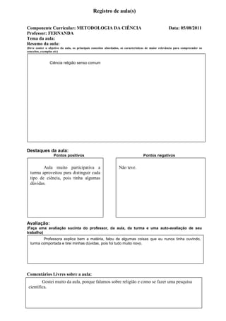 Registro de aula(s)


Componente Curricular: METODOLOGIA DA CIÊNCIA                                                         Data: 05/08/2011
Professor: FERNANDA
Tema da aula:
Resumo da aula:
(Deve conter o objetivo da aula, os principais conceitos abordados, as características de maior relevância para compreender os
conceitos, exemplos etc)


                Ciência religião senso comum




Destaques da aula:
                   Pontos positivos                                                Pontos negativos


         Aula muito participativa a                               Não teve.
  turma aproveitou para distinguir cada
  tipo de ciência, pois tinha algumas
  dúvidas.




Avaliação:
(Faça uma avaliação sucinta do professor, da aula, da turma e uma auto-avaliação de seu
trabalho)
         Professora explica bem a matéria, falou de algumas coisas que eu nunca tinha ouvindo,
  turma comportada e tirei minhas dúvidas, pois foi tudo muito novo.




Comentários Livres sobre a aula:
         Gostei muito da aula, porque falamos sobre religião e como se fazer uma pesquisa
 científica.
 
