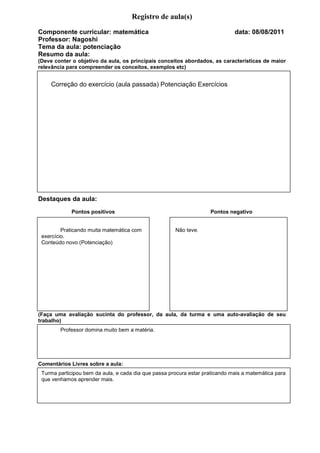 Registro de aula(s)
Componente curricular: matemática                                             data: 08/08/2011
Professor: Nagoshi
Tema da aula: potenciação
Resumo da aula:
(Deve conter o objetivo da aula, os principais conceitos abordados, as características de maior
relevância para compreender os conceitos, exemplos etc)


    Correção do exercício (aula passada) Potenciação Exercícios




Destaques da aula:
               Pontos positivos                                Pontos negativos




Destaques da aula:
              Pontos positivos                                      Pontos negativo


        Praticando muita matemática com               Não teve.
Avaliação:
 exercício.
 Conteúdo novo (Potenciação)




(Faça uma avaliação sucinta do professor, da aula, da turma e uma auto-avaliação de seu
trabalho)
        Professor domina muito bem a matéria.




Comentários Livres sobre a aula:
 Turma participou bem da aula, e cada dia que passa procura estar praticando mais a matemática para
 que venhamos aprender mais.
 