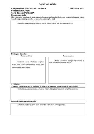 Registro de aula(s)
Componente Curricular: MATEMÁTICA                                                     Data: 10/08/2011
Professor: NAGOSHI
Tema da aula: POTÊNCIA
Resumo da aula:
(Deve conter o objetivo da aula, os principais conceitos abordados, as características de maior
relevância para compreender os conceitos, exemplos etc)

           Potência de expoente não inteiro Cálculo com números percentuais Exercícios




Destaques da aula:
                Pontos positivos                                             Pontos negativos


                                                                Aluna Chamando atenção novamente, o
           Conteúdo novo, Professor explicou             que acaba atrapalhando a aula.
muito bem Turma perguntando muito para
poder praticar sem dúvida.




Avaliação:
(Faça   uma avaliação sucinta do professor, da aula, da turma e uma auto-avaliação de seu trabalho)
           Gosto das aulas do professor, mas na matemática gostaria que ele simplificasse mais.




Comentários Livres sobre a aula:

           Aula bem produtiva, onde pude aprender sobre mais sobre potência.
 