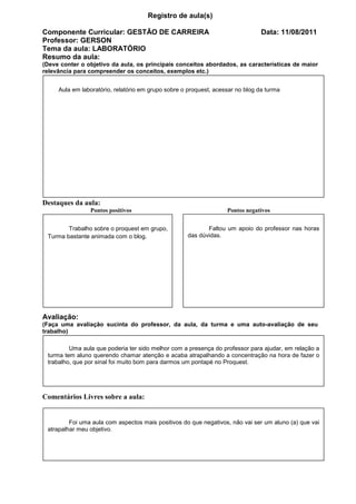 Registro de aula(s)

Componente Curricular: GESTÃO DE CARREIRA                                       Data: 11/08/2011
Professor: GERSON
Tema da aula: LABORATÓRIO
Resumo da aula:
(Deve conter o objetivo da aula, os principais conceitos abordados, as características de maior
relevância para compreender os conceitos, exemplos etc.)


     Aula em laboratório, relatório em grupo sobre o proquest, acessar no blog da turma




Destaques da aula:
                Pontos positivos                                   Pontos negativos


        Trabalho sobre o proquest em grupo,                Faltou um apoio do professor nas horas
 Turma bastante animada com o blog.                 das dúvidas.




Avaliação:
(Faça uma avaliação sucinta do professor, da aula, da turma e uma auto-avaliação de seu
trabalho)

         Uma aula que poderia ter sido melhor com a presença do professor para ajudar, em relação a
 turma tem aluno querendo chamar atenção e acaba atrapalhando a concentração na hora de fazer o
 trabalho, que por sinal foi muito bom para darmos um pontapé no Proquest.




Comentários Livres sobre a aula:


         Foi uma aula com aspectos mais positivos do que negativos, não vai ser um aluno (a) que vai
 atrapalhar meu objetivo.



                           Registro de aula(s)
 