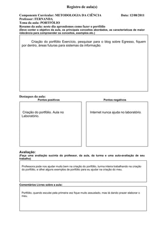 Registro de aula(s)

Componente Curricular: METODOLOGIA DA CIÊNCIA                                     Data: 12/08/2011
Professor: FERNANDA
Tema da aula: PORTFÓLIO
Resumo da aula: neste dia aprendemos como fazer o portfólio
(Deve conter o objetivo da aula, os principais conceitos abordados, as características de maior
relevância para compreender os conceitos, exemplos etc.)


       Criação do portfólio Exercício, pesquisar para o blog sobre Egresso, fiquem
 por dentro, áreas futuras para sistemas da informação.




Destaques da aula:
              Pontos positivos                                      Pontos negativos



 Criação do portfólio. Aula no                           Internet nunca ajuda no laboratório.
 Laboratório.




Avaliação:
(Faça uma avaliação sucinta do professor, da aula, da turma e uma auto-avaliação de seu
trabalho)

 Professora pode nos ajudar muito bem na criação do portfólio, turma inteira trabalhando na criação
 do portfólio, e olhei alguns exemplos de portfólio para eu ajudar na criação do meu.




Comentários Livres sobre a aula:

 Portfólio, quando escutei pela primeira vez fique muito assustado, mas tá dando prazer elaborar o
 meu.



                                     Registro de aula(s)
 